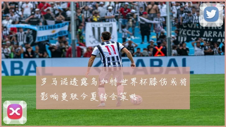 罗马诺透露乌加特世界杯膝伤或将影响曼联今夏转会策略