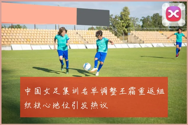 中国女足集训名单调整王霜重返组织核心地位引发热议