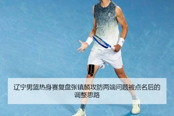 辽宁男篮热身赛复盘张镇麟攻防两端问题被点名后的调整思路