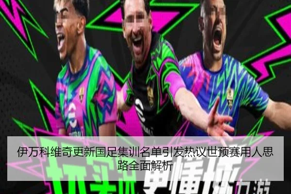 伊万科维奇更新国足集训名单引发热议世预赛用人思路全面解析