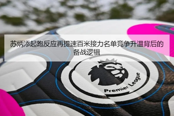 苏炳添起跑反应再提速百米接力名单竞争升温背后的备战逻辑