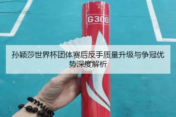 孙颖莎世界杯团体赛后反手质量升级与争冠优势深度解析
